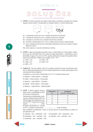 QUÍMICA - Soluções
IMPRIMIR
Voltar
GABARITO
Avançar
1
1. UFMS Um único cristal de um sólido é adicionado a um béquer contendo uma solução
daquele mesmo sólido. Considerando as situações abaixo, é correto afirmar que:
01. a situação B aconteceria caso a solução inicial fosse insaturada;
02. a situação B aconteceria caso a solução inicial fosse saturada;
04. a situação A ocorreria caso a solução inicial fosse saturada;
08. ocorreria o demonstrado em C caso a solução inicial estivesse supersaturada;
16. caso a solução inicial estivesse insaturada, poderíamos observar a situação A após a
adição do cristal.
Dê, como resposta, a soma das alternativas corretas.
2. UEMS A água é um líquido essencial à vida, e o ideal é beber-se 3 litros diários. Saben-
do-se que um indivíduo bebe este volume de água diariamente, e admitindo-se que a
densidade da água é de 1g/cm3
a 25ºC, quantas moléculas de água são ingeridas diaria-
mente pelo indivíduo. (Número de avogadro: 6,02 . 1023
)
a) 1,003 x 1026
d) 1,003 x 1023
b) 1,806 x 1027
e) 1,806 x 1024
c) 2,003 x 1026
3. Unifor-CE “Em um colóide, a fase X se mantém estável por terem as partículas coloi-
daisY obtida pela absorção de íons da solução dispersante, ou então, pela própria Z dos
constituintes da fase dispersa.”
Completa-se o texto acima substituindo-se X, Y e Z, respectivamente, por:
a) dispersa – forma esférica – ionização
b) sólida – forma esférica – dissociação
c) dispersa – carga elétrica – ionização
d) líquida – forma esférica – dissociação
e) dispersa – carga elétrica – polimerização
4. UFSE A tabela seguinte fornece
dados sobre a solubilidade do KCl
em diversas temperaturas.
Analisando essa tabela pode-se pre-
ver que a adição de 60 g de KCl em
200 g de água sob temperatura cons-
tante de 50ºC formará uma solução
aquosa ............... e ............... corpo
de fundo. Resfriando-se o sistema
a 10ºC, a solução se apresentará ............... e ............... corpo de fundo.
Para completar corretamente o texto, as lacunas devem ser preenchidas, na ordem em
que aparecem, por:
a) saturada – sem – insaturada – com d) insaturada – sem – insaturada – sem
b) insaturada – sem – saturada – sem e) saturada – com – saturada – com
c) insaturada – sem – saturada – com
Temperatura
(ºC)
20
40
60
80
Solubilidade
(g de KCl / 100 g de água)
30
35
40
45
S O L U Ç Õ E S
Q U ÍM IC A
 