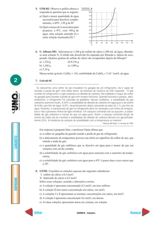 QUÍMICA - Soluções
IMPRIMIR
Voltar
GABARITO
Avançar
2
5. UFR-RJ Observe o gráfico abaixo e
responda às questões que se seguem.
a) Qual a menor quantidade de água
necessária para dissolver comple-
tamente, a 60ºC, 120 g de B?
b) Qual a massa deA necessária para
preparar, a 0ºC, com 100 g de
água, uma solução saturada (I) e
outra solução insaturada (II) ?
6. U. Alfenas-MG Adicionou-se 1,360 g de sulfato de cálcio a 200 mL de água, obtendo-
se uma solução X. O sólido não dissolvido foi separado por filtração e, depois de seco,
pesado. Quantos gramas de sulfato de cálcio são recuperados depois da filtração?
a) 1,224 g d) 0,136 g
b) 1,360 g e) 1,088 g
c) 5,10 g
Massa molar (g/mol): CaSO4 = 136; solubilidade do CaSO4 = 5.10–3
mol/L de água
7. Univali-SC
Se colocarmos uma colher de aço inoxidável no gargalo de um refrigerante, ela é capaz de
retardar a perda de gás? José Atílio Vanin, do Instituto de Química da USP, responde: “O gás
contido no refrigerante é o gás carbônico ou dióxido de carbono. Na realidade o truque da colher
no gargalo para retardar a perda de gás nem sempre funciona. Quando funciona é porque, adici-
onalmente, o refrigerante foi colocado na geladeira. Nessas condições, a solubilidade do gás
carbônico aumenta muito. A 20ºC a solubilidade do dióxido de carbono em água pura é da ordem
de 0,86 L por litro de água. A 0ºC, ela praticamente dobra, passando ao valor de 1,7 L por litro de
água. Portanto, a manutenção do gás no refrigerante deve ser atribuída a um efeito de tempera-
tura e não a possíveis efeitos de ligas metálicas. Em soluções contendo sais ou açúcares, a solubi-
lidade do gás carbônico é menor do que em água pura. Assim, a solução contendo 60 g/L de
cloreto de sódio (sal de cozinha) a solubilidade do dióxido de carbono diminui em aproximada-
mente 25%. A tendência de variação de solubilidade com a temperatura se mantém”.
Folha de São Paulo, 11 de maio de 1990.
Em resposta à pergunta feita, o professor Vanin afirma que:
a) a colher no gargalho da garrafa retarda a perda de gás do refrigerante;
b) o abaixamento da temperatura provoca um efeito na superfície da colher de aço, que
retarda a saída do gás;
c) a quantidade de gás carbônico que se dissolve em água pura é menor do que em
soluções com sal de cozinha;
d) a solubilidade do gás carbônico em água pura aumenta com o aumento da tempe-
ratura;
e) a solubilidade do gás carbônico em água pura a 0ºC é quase duas vezes maior que
a 20º.
8. UEMS Considere as soluções aquosas das seguintes substâncias:
I. sulfeto de cálcio a 0,3 mol/l
II. hidróxido de cálcio a 0,2 mol/l
Sobre essas soluções, assinale a alternativa correta:
a) A solução I apresenta concentração 0,3 mol/l, em íons sulfetos.
b) A solução II tem maior concentração em cátios, em mol/l.
c) A soluções I e II apresentam as mesmas concentrações em cátios, em mol/l.
d) A solução I apresenta concentração 0,6 mol/l, em ânions.
e) As duas soluções apresentam ânion em comum, em solução.
 