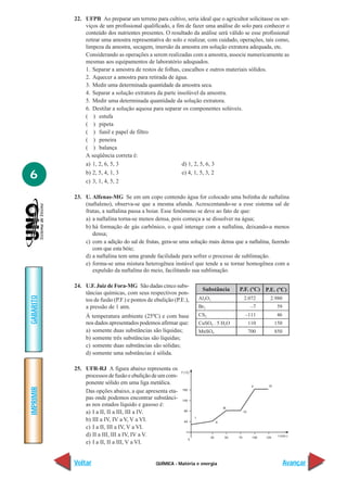 QUÍMICA - Matéria e energia
IMPRIMIR
Voltar
GABARITO
Avançar
6
22. UFPB Ao preparar um terreno para cultivo, seria ideal que o agricultor solicitasse os ser-
viços de um profissional qualificado, a fim de fazer uma análise do solo para conhecer o
conteúdo dos nutrientes presentes. O resultado da análise será válido se esse profissional
retirar uma amostra representativa do solo e realizar, com cuidado, operações, tais como,
limpeza da amostra, secagem, imersão da amostra em solução extratora adequada, etc.
Considerando as operações a serem realizadas com a amostra, associe numericamente as
mesmas aos equipamentos de laboratório adequados.
1. Separar a amostra de restos de folhas, cascalhos e outros materiais sólidos.
2. Aquecer a amostra para retirada de água.
3. Medir uma determinada quantidade da amostra seca.
4. Separar a solução extratora da parte insolúvel da amostra.
5. Medir uma determinada quantidade da solução extratora.
6. Destilar a solução aquosa para separar os componentes solúveis.
( ) estufa
( ) pipeta
( ) funil e papel de filtro
( ) peneira
( ) balança
A seqüência correta é:
a) 1, 2, 6, 5, 3 d) 1, 2, 5, 6, 3
b) 2, 5, 4, 1, 3 e) 4, 1, 5, 3, 2
c) 3, 1, 4, 5, 2
23. U. Alfenas-MG Se em um copo contendo água for colocado uma bolinha de naftalina
(naftaleno), observa-se que a mesma afunda. Acrescentando-se a esse sistema sal de
frutas, a naftalina passa a boiar. Esse fenômeno se deve ao fato de que:
a) a naftalina torna-se menos densa, pois começa a se dissolver na água;
b) há formação de gás carbônico, o qual interage com a naftalina, deixando-a menos
densa;
c) com a adição do sal de frutas, gera-se uma solução mais densa que a naftalina, fazendo
com que esta bóie;
d) a naftalina tem uma grande facilidade para sofrer o processo de sublimação.
e) forma-se uma mistura heterogênea instável que tende a se tornar homogênea com a
expulsão da naftalina do meio, facilitando sua sublimação.
24. U.F. Juiz de Fora-MG São dadas cinco subs-
tâncias químicas, com seus respectivos pon-
tos de fusão (P.F.) e pontos de ebulição (P.E.),
a pressão de 1 atm.
À temperatura ambiente (25ºC) e com base
nos dados apresentados podemos afirmar que:
a) somente duas substâncias são líquidas;
b) somente três substâncias são líquidas;
c) somente duas substâncias são sólidas;
d) somente uma substâncias é sólida.
25. UFR-RJ A figura abaixo representa os
processos de fusão e ebulição de um com-
ponente sólido em uma liga metálica.
Das opções abaixo, a que apresenta eta-
pas onde podemos encontrar substânci-
as nos estados líquido e gasoso é:
a) I a II, II a III, III a IV.
b) III a IV, IV a V, V a VI.
c) I a II, III a IV, V a VI.
d) II a III, III a IV, IV a V.
e) I a II, II a III, V a VI.
2.072
–7
–111
110
700
Substância P.F. (ºC)
2.980
59
46
150
850
Al2O3
Br2
CS2
CuSO4 . 5 H2O
MnSO4
P.E. (ºC)
 