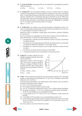 QUÍMICA - Soluções
IMPRIMIR
Voltar
GABARITO
Avançar
5
16. U. Caxias do Sul-RS Para preparar 400 cm3
de solução M/4, a quantidade necessária de
sulfato de amônio é:
a) 10,0 g b) 11,2 g c) 13,2 g d) 15,3 g e) 16,0 g
17. U. Católica-DF Com a Revolução Industrial, ocorreu no mundo inteiro um aumento
considerável da produção de CO2
pelas indústrias, automóveis, entre outros. Em função
disso, a concentração deste gás na atmosfera, nos dias de hoje, é muito maior do que há
100 anos. Supondo que a concentração deste gás na atmosfera no ano de 1900 era de
0,022 g por litro e que ocorreu um aumento de 55% da concentração do gás na atmosfera
nos dias de hoje, determine a concentração molar deste gás. Multiplique seu resultado
por 105
e considere somente números inteiros na resposta.
Dados: C = 12 O = 16
18. U. Católica-DF Uma solução é uma mistura homogênea constituída por soluto e sol-
vente. A concentração da solução pode ser expressa por várias unidades como: mol/L, g/
L, % (porcentagem) de soluto na solução e etc.
Baseado no texto e no problema a seguir julgue cada afirmativa, conforme Verdadeira
(V) ou Falsa (F).
Se em um recipiente de capacidade de 2 litros foram colocados 20 g de NaOH puro e
água suficiente para 1 (um) litro de solução podemos concluir que:
( ) Se aquecermos a solução acima até eliminarmos 500 mL de água a concentração
da solução aumenta.
( ) Se retirarmos uma alíquota (porção) de 200 mL da solução inicial, a concentração
da solução da alíquota fica reduzida a 1/5 da solução inicial.
( ) Se dobrarmos o volume da solução inicial com água, alteramos o número de mols
do soluto.
( ) Em 100 mL da solução inicial encontramos 2 g de NaOH.
( ) A solução inicial possui uma concentração de 10 gramas por litro.
19. Unifor-CE O gráfico seguinte dá a solu-
bilidade em água do açúcar de cana em fun-
ção da temperatura.
Adicionou-se açúcar a 100 g de água a
50ºC até não mais o açúcar se dissolver.
Filtrou-se a solução. O filtrado foi deixa-
do esfriar até 20ºC. Qual a massa aproxi-
mada de açúcar que precipitou (restou in-
solúvel)?
a) 100 g b) 80 g c) 50 g
d) 30 g e) 20 g
20. UFBA O limite máximo de poluição do ar por monóxido de carbono, CO, é alcançado
quando a concentração desse gás atinge 4,6 x 10–2
g/m3
de ar. Considere a massa molar
média do ar (N2
, O2
) 28,9 g.
Com base nessas informações e nos conhecimentos sobre soluções, fases da matéria e
constantes moleculares, pode-se afirmar:
01. CO, N2
e O2
formam uma solução.
02. CO é responsável pelo fenômeno da chuva ácida.
04. 1,0 x 1023
é o número de moléculas de CO por m3
de ar, no limite máximo de poluição.
08. CO (ponto de ebulição – 191,5 ºC) é separado do oxigênio (ponto de ebulição –
182,95 ºC), após liqüefeitos, por destilação fracionada.
16. A concentração de 2,0 x 10–6
mol/L de CO, no ar, ultrapassa o limite máximo de
poluição.
32. A densidade do CO em relação ao ar é, aproximadamente, igual a 1,0.
64. A concentração aproximada da solução resultante da mistura de 1,0m3
de ar conten-
do 4,6 x 10–2
g de CO com 3,0m3
de ar contendo 6,6 x 10–2
g de CO/m3
é de 2,5 x 10–
2
g de CO/m3
de ar.
Dê, como resposta, a soma das alternativas corretas.
 