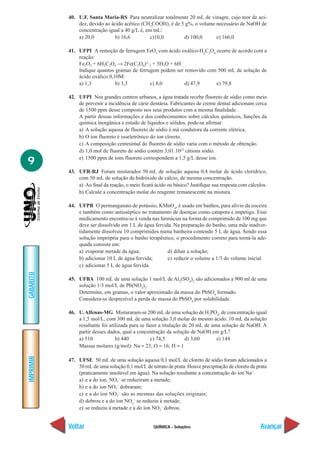 QUÍMICA - Soluções
IMPRIMIR
Voltar
GABARITO
Avançar
9
40. U.F. Santa Maria-RS Para neutralizar totalmente 20 mL de vinagre, cujo teor de aci-
dez, devido ao ácido acético (CH3
COOH), é de 5 g%, o volume necessário de NaOH de
concentração igual a 40 g/L é, em mL:
a) 20,0 b) 16,6 c)10,0 d) 100,0 e) 166,0
41. UFPI A remoção de ferrugem FeO3
com ácido oxálico-H2
C2
O4
ocorre de acordo com a
reação:
Fe2O3 + 6H2C2O4 → 2Fe(C2O4)3–
3 + 3H2O + 6H–
Indique quantos gramas de ferrugem podem ser removido com 500 mL de solução de
ácido oxálico 0,10M:
a) 1,3 b) 3,3 c) 8,0 d) 47,9 e) 79,8
42. UFPI Nos grandes centros urbanos, a água tratada recebe fluoreto de sódio como meio
de prevenir a incidência de cárie dentária. Fabricantes de creme dental adicionam cerca
de 1500 ppm desse composto nos seus produtos com a mesma finalidade.
A partir dessas informações e dos conhecimentos sobre cálculos químicos, funções da
química inorgânica e estudo de líquidos e sólidos, pode-se afirmar:
a) A solução aquosa de fluoreto de sódio é má condutora da corrente elétrica.
b) O íon fluoreto é isoeletrônico do íon cloreto.
c) A composição centesimal do fluoreto de sódio varia com o método de obtenção.
d) 1,0 mol de fluoreto de sódio contém 3,01.1023
cátions sódio.
e) 1500 ppm de íons fluoreto correspondem a 1,5 g/L desse íon.
43. UFR-RJ Foram misturados 50 mL de solução aquosa 0,4 molar de ácido clorídrico,
com 50 mL de solução de hidróxido de cálcio, de mesma concentração.
a) Ao final da reação, o meio ficará ácido ou básico? Justifique sua resposta com cálculos.
b) Calcule a concentração molar do reagente remanescente na mistura.
44. UFPB O permanganato de potássio, KMnO4
, é usado em banhos, para alívio da coceira
e também como antisséptico no tratamento de doenças como catapora e impetigo. Esse
medicamento encontra-se à venda nas farmácias na forma de comprimido de 100 mg que
deve ser dissolvido em 1 L de água fervida. Na preparação do banho, uma mãe inadver-
tidamente dissolveu 10 comprimidos numa banheira contendo 5 L de água. Sendo essa
solução imprópria para o banho terapêutico, o procedimento correto para torná-la ade-
quada consiste em:
a) evaporar metade da água; d) diluir a solução;
b) adicionar 10 L de água fervida; e) reduzir o volume a 1/3 do volume inicial.
c) adicionar 5 L de água fervida.
45. UFBA 100 mL de uma solução 1 mol/L de Al2
(SO4
)3
são adicionados a 900 ml de uma
solução 1/3 mol/L de Pb(NO3
)2
.
Determine, em gramas, o valor aproximado da massa do PbSO4
formado.
Considera-se desprezível a perda de massa do PbSO4
por solubilidade.
46. U.Alfenas-MG Misturaram-se 200 mL de uma solução de H3
PO4
, de concentração igual
a 1,5 mol/L, com 300 mL de uma solução 3,0 molar do mesmo ácido. 10 mL da solução
resultante foi utilizada para se fazer a titulação de 20 mL de uma solução de NaOH. A
partir desses dados, qual a concentração da solução de NaOH em g/L?
a) 510 b) 440 c) 74,5 d) 3,60 e) 144
Massas molares (g/mol): Na = 23; O = 16; H = 1
47. UFSE 50 mL de uma solução aquosa 0,1 mol/L de cloreto de sódio foram adicionados a
50 mL de uma solução 0,1 mol/L de nitrato de prata. Houve precipitação de cloreto de prata
(praticamente insolúvel em água). Na solução resultante a concentração do íon Na+
.
a) e a do íon, NO3
–
se reduziram a metade;
b) e a do íon NO3
–
dobraram;
c) e a do íon NO3
–
são as mesmas das soluções originais;
d) dobrou e a do íon NO3
–
se reduziu à metade;
e) se reduziu à metade e a do íon NO3
–
dobrou.
 