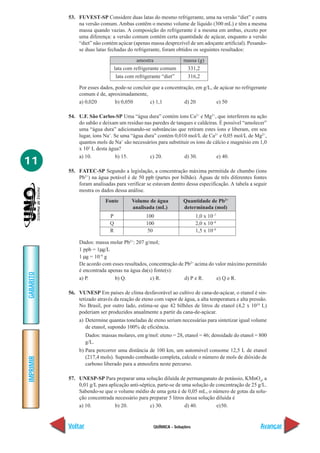 QUÍMICA - Soluções
IMPRIMIR
Voltar
GABARITO
Avançar
11
53. FUVEST-SP Considere duas latas do mesmo refrigerante, uma na versão “diet” e outra
na versão comum. Ambas contêm o mesmo volume de líquido (300 mL) e têm a mesma
massa quando vazias. A composição do refrigerante é a mesma em ambas, exceto por
uma diferença: a versão comum contém certa quantidade de açúcar, enquanto a versão
“diet” não contém açúcar (apenas massa desprezível de um adoçante artificial). Pesando-
se duas latas fechadas do refrigerante, foram obtidos os seguintes resultados:
Por esses dados, pode-se concluir que a concentração, em g/L, de açúcar no refrigerante
comum é de, aproximadamente,
a) 0,020 b) 0,050 c) 1,1 d) 20 e) 50
54. U.F. São Carlos-SP Uma “água dura” contém íons Ca2+
e Mg2+
, que interferem na ação
do sabão e deixam um resíduo nas paredes de tanques e caldeiras. É possível “amolecer”
uma “água dura” adicionando-se substâncias que retiram estes íons e liberam, em seu
lugar, íons Na+
. Se uma “água dura” contém 0,010 mol/L de Ca2+
e 0,05 mol/L de Mg2+
,
quantos mols de Na+
são necessários para substituir os íons de cálcio e magnésio em 1,0
x 103
L desta água?
a) 10. b) 15. c) 20. d) 30. e) 40.
55. FATEC-SP Segundo a legislação, a concentração máxima permitida de chumbo (íons
Pb2+
) na água potável é de 50 ppb (partes por bilhão). Águas de três diferentes fontes
foram analisadas para verificar se estavam dentro dessa especificação. A tabela a seguir
mostra os dados dessa análise.
amostra massa (g)
lata com refrigerante comum 331,2
lata com refrigerante “diet” 316,2
Dados: massa molar Pb2+
: 207 g/mol;
1 ppb = 1µg/L
1 µg = 10–6
g
De acordo com esses resultados, concentração de Pb2+
acima do valor máximo permitido
é encontrada apenas na água da(s) fonte(s):
a) P. b) Q. c) R. d) P e R. e) Q e R.
56. VUNESP Em países de clima desfavorável ao cultivo de cana-de-açúcar, o etanol é sin-
tetizado através da reação de eteno com vapor de água, a alta temperatura e alta pressão.
No Brasil, por outro lado, estima-se que 42 bilhões de litros de etanol (4,2 x 1010
L)
poderiam ser produzidos anualmente a partir da cana-de-açúcar.
a) Determine quantas toneladas de eteno seriam necessárias para sintetizar igual volume
de etanol, supondo 100% de eficiência.
Dados: massas molares, em g/mol: eteno = 28, etanol = 46; densidade do etanol = 800
g/L.
b) Para percorrer uma distância de 100 km, um automóvel consome 12,5 L de etanol
(217,4 mols). Supondo combustão completa, calcule o número de mols de dióxido de
carbono liberado para a atmosfera neste percurso.
57. UNESP-SP Para preparar uma solução diluída de permanganato de potássio, KMnO4
, a
0,01 g/L para aplicação anti-séptica, parte-se de uma solução de concentração de 25 g/L.
Sabendo-se que o volume médio de uma gota é de 0,05 mL, o número de gotas da solu-
ção concentrada necessário para preparar 5 litros dessa solução diluída é
a) 10. b) 20. c) 30. d) 40. e)50.
Fonte Volume de água Quantidade de Pb2+
analisada (mL) determinada (mol)
P 100 1,0 x 10–7
Q 100 2,0 x 10–8
R 50 1,5 x 10–8
 
