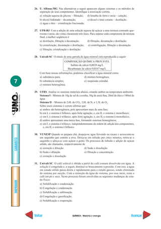 QUÍMICA - Matéria e energia
IMPRIMIR
Voltar
GABARITO
Avançar
7
26. U. Alfenas-MG Nas alternativas a seguir aparecem alguns sistemas e os métodos de
separação de seus componentes. Identifique a associação correta.
a) solução aquosa de glicose – filtração; d) limalha de ferro e areia – catação;
b) álcool hidratado – decantação; e) álcool e tinta corante – destilação.
c) água e óleo – cristalização fracionada;
27. UFR-RJ Com a adição de uma solução aquosa de açúcar a uma mistura contendo que-
rosene e areia, são vistas claramente três fases. Para separar cada componente da mistura
final, a melhor seqüência é:
a) destilação, filtração e decantação; d) filtração, decantação e destilação;
b) cristalização, decantação e destilação; e) centrifugação, filtração e decantação.
c) filtração, cristalização e destilação;
28. Univali-SC O rótulo de uma garrafa de água mineral está reproduzido a seguir:
COMPOSIÇÃO QUÍMICA PROVÁVEL
Sulfato de cálcio 0,0038 mg/L
Bicarbonato de cálcio 0,0167 mg/L
Com base nessas informações, podemos classificar a água mineral como:
a) substância pura; d) mistura homogênea;
b) substância simples; e) suspensão coloidal.
c) mistura heterogênea;
29. UFRS Analise os sistemas materiais abaixo, estando ambos na temperatura ambiente.
Sistema I – Mistura de 10g de sal de cozinha, 30g de areia fina, 20ml de óleo e 100ml de
água.
Sistema II – Mistura de 2,0L de CO2, 3,0L de N2 e 1,5L de O2.
Sobre esses sistemas é correto afirmar que:
a) ambos são heterogêneos, pois apresentam mais de uma fase;
b) em I, o sistema é bifásico, após forte agitação, e, em II, o sistema é monofásico;
c) em I, o sistema é trifásico, após forte agitação, e, em II, o sistema é monofásico;
d) ambos apresentam uma única fase, formando sistemas homogêneos;
e) em I, o sistema é trifásico, independentemente da ordem de adição dos componentes,
e, em II, o sistema é bifásico.
30. VUNESP Quando se prepara chá, despeja-se água fervendo na xícara e acrescenta-se
um saquinho que contém a erva. Deixa-se em infusão por cinco minutos, retira-se o
saquinho e adoça-se com açúcar a gosto. Os processos de infusão e adição de açúcar
sólido, são chamados, respectivamente de
a) extração e diluição. d) fusão e dissolução.
b) fusão e diluição. e) filtração e concentração.
c) extração e dissolução.
31. Univali-SC O café solúvel é obtido a partir do café comum dissolvido em água. A
solução é congelada e, a seguir, diminui-se bruscamente a pressão. Com isso, a água
em estado sólido passa direta e rapidamente para o estado gasoso, sendo eliminada
do sistema por sucção. Com a remoção da água do sistema, por esse meio, resta o
café em pó e seco. Neste processo foram envolvidas as seguintes mudanças de esta-
do físico:
a) Solidificação e condensação.
b) Congelação e condensação.
c) Solidificação e sublimação.
d) Congelação e gaseificação.
e) Solidificação e evaporação.
 