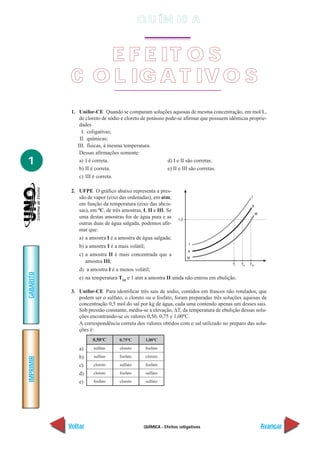 QUÍMICA - Efeitos coligativos
IMPRIMIR
Voltar
GABARITO
Avançar
1
1. Unifor-CE Quando se comparam soluções aquosas de mesma concentração, em mol/L,
de cloreto de sódio e cloreto de potássio pode-se afirmar que possuem idênticas proprie-
dades
I. coligativas;
II. químicas;
III. físicas, à mesma temperatura.
Dessas afirmações somente:
a) I é correta. d) I e II são corretas.
b) II é correta. e) II e III são corretas.
c) III é correta.
2. UFPE O gráfico abaixo representa a pres-
são de vapor (eixo das ordenadas), em atm,
em função da temperatura (eixo das abcis-
sas), em ºC, de três amostras, I, II e III. Se
uma destas amostras for de água pura e as
outras duas de água salgada, podemos afir-
mar que:
a) a amostra I é a amostra de água salgada;
b) a amostra I é a mais volátil;
c) a amostra II é mais concentrada que a
amostra III;
d) a amostra I é a menos volátil;
e) na temperatura TIII
e 1 atm a amostra II ainda não entrou em ebulição.
3. Unifor-CE Para identificar três sais de sódio, contidos em frascos não rotulados, que
podem ser o sulfato, o cloreto ou o fosfato, foram preparadas três soluções aquosas de
concentração 0,5 mol do sal por kg de água, cada uma contendo apenas um desses sais.
Sob pressão constante, mediu-se a elevação, ∆T, da temperatura de ebulição dessas solu-
ções encontrando-se os valores 0,50, 0,75 e 1,00ºC.
A correspondência correta dos valores obtidos com o sal utilizado no preparo das solu-
ções é:
a)
b)
c)
d)
e)
0,50ºC
sulfato
sulfato
cloreto
cloreto
fosfato
0,75ºC
cloreto
fosfato
sulfato
fosfato
cloreto
1,00ºC
fosfato
cloreto
fosfato
sulfato
sulfato
E F E IT O S
C O L IG A T IV O S
Q U ÍM IC A
 