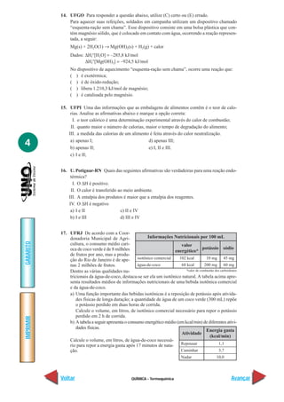 QUÍMICA - Termoquímica
IMPRIMIR
Voltar
GABARITO
Avançar
4
14. UFGO Para responder a questão abaixo, utilize (C) certo ou (E) errado.
Para aquecer suas refeições, soldados em campanha utilizam um dispositivo chamado
“esquenta-ração sem chama”. Esse dispositivo consiste em uma bolsa plástica que con-
tém magnésio sólido, que é colocado em contato com água, ocorrendo a reação represen-
tada, a seguir:
Mg(s) + 2H2O(1) → Mg(OH)2(s) + H2(g) + calor
Dados: ∆Hf°[H2O] = –285,8 kJ/mol
∆Hf°[Mg(OH)2] = –924,5 kJ/mol
No dispositivo de aquecimento “esquenta-ração sem chama”, ocorre uma reação que:
( ) é exotérmica;
( ) é de óxido-redução;
( ) libera 1.210,3 kJ/mol de magnésio;
( ) é catalisada pelo magnésio.
15. UFPI Uma das informações que as embalagens de alimentos contêm é o teor de calo-
rias. Analise as afirmativas abaixo e marque a opção correta:
I. o teor calórico é uma determinação experimental através do calor de combustão;
II. quanto maior o número de calorias, maior o tempo de degradação do alimento;
III. a medida das calorias de um alimento é feita através do calor neutralização.
a) apenas I; d) apenas III;
b) apenas II; e) I, II e III.
c) I e II;
16. U. Potiguar-RN Quais das seguintes afirmativas são verdadeiras para uma reação endo-
térmica?
I. O ∆H é positivo.
II. O calor é transferido ao meio ambiente.
III. A entalpia dos produtos é maior que a entalpia dos reagentes.
IV. O ∆H é negativo
a) I e II c) II e IV
b) I e III d) III e IV
17. UFRJ De acordo com a Coor-
denadoria Municipal de Agri-
cultura, o consumo médio cari-
oca de coco verde é de 8 milhões
de frutos por ano, mas a produ-
ção do Rio de Janeiro é de ape-
nas 2 milhões de frutos.
Dentre as várias qualidades nu-
tricionais da água-de-coco, destaca-se ser ela um isotônico natural. A tabela acima apre-
senta resultados médios de informações nutricionais de uma bebida isotônica comercial
e da água-de-coco.
a) Uma função importante das bebidas isotônicas é a reposição de potássio após ativida-
des físicas de longa duração; a quantidade de água de um coco verde (300 mL) repõe
o potássio perdido em duas horas de corrida.
Calcule o volume, em litros, de isotônico comercial necessário para repor o potássio
perdido em 2 h de corrida.
b) A tabela a seguir apresenta o consumo energético médio (em kcal/min) de diferentes ativi-
dades físicas.
Calcule o volume, em litros, de água-de-coco necessá-
rio para repor a energia gasta após 17 minutos de nata-
ção.
Informações Nutricionais por 100 mL
102 kcal
68 kcal
10 mg
200 mg
45 mg
60 mg
valor
energético*
potássio sódio
isotônico comercial
água-de-coco
*calor de combustão dos carboidratos
Repousar
Caminhar
Nadar
Energia gasta
(kcal/min)
1,1
3,7
10,0
Atividade
 