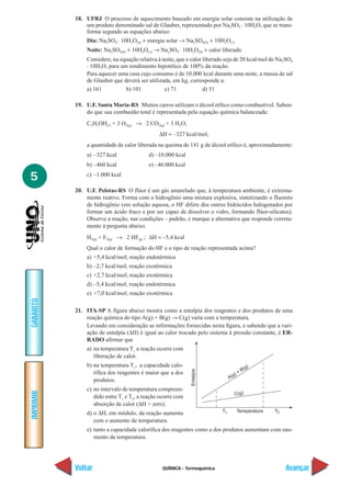 QUÍMICA - Termoquímica
IMPRIMIR
Voltar
GABARITO
Avançar
5
18. UFRJ O processo de aquecimento baseado em energia solar consiste na utilização de
um produto denominado sal de Glauber, representado por Na2SO4
. 10H2O, que se trans-
forma segundo as equações abaixo:
Dia: Na2SO4
. 10H2O(S) + energia solar → Na2SO4(S) + 10H2O(l)
Noite: Na2SO4(S) + 10H2O(v) → Na2
SO4
. 10H2O(S) + calor liberado
Considere, na equação relativa à noite, que o calor liberado seja de 20 kcal/mol de Na2SO4
. 10H2O, para um rendimento hipotético de 100% da reação.
Para aquecer uma casa cujo consumo é de 10.000 kcal durante uma noite, a massa de sal
de Glauber que deverá ser utilizada, em kg, corresponde a:
a) 161 b) 101 c) 71 d) 51
19. U.F. Santa Maria-RS Muitos carros utilizam o álcool etílico como combustível. Saben-
do que sua combustão total é representada pela equação química balanceada:
C2H5OH(l) + 3 O2(g) → 2 CO2(g) + 3 H2O,
∆H = –327 kcal/mol,
a quantidade de calor liberada na queima de 141 g de álcool etílico é, aproximadamente:
a) –327 kcal d) –10.000 kcal
b) –460 kcal e) –46.000 kcal
c) –1.000 kcal
20. U.F. Pelotas-RS O flúor é um gás amarelado que, à temperatura ambiente, é extrema-
mente reativo. Forma com o hidrogênio uma mistura explosiva, sintetizando o fluoreto
de hidrogênio (em solução aquosa, o HF difere dos outros hidrácidos halogenados por
formar um ácido fraco e por ser capaz de dissolver o vidro, formando flúor-silicatos).
Observe a reação, nas condições – padrão, e marque a alternativa que responde correta-
mente à pergunta abaixo.
H2(g) + F2(g) → 2 HF(g) ; ∆H = –5,4 kcal
Qual o calor de formação do HF e o tipo de reação representada acima?
a) +5,4 kcal/mol; reação endotérmica
b) –2,7 kcal/mol; reação exotérmica
c) +2,7 kcal/mol; reação exotérmica
d) –5,4 kcal/mol; reação endotérmica
e) +7,0 kcal/mol; reação exotérmica
21. ITA-SP A figura abaixo mostra como a entalpia dos reagentes e dos produtos de uma
reação química do tipo A(g) + B(g) → C(g) varia com a temperatura.
Levando em consideração as informações fornecidas nesta figura, e sabendo que a vari-
ação de entalpia (∆H) é igual ao calor trocado pelo sistema à pressão constante, é ER-
RADO afirmar que
a) na temperatura T1
a reação ocorre com
liberação de calor.
b) na temperatura T1
, a capacidade calo-
rífica dos reagentes é maior que a dos
produtos.
c) no intervalo de temperatura compreen-
dido entre T1
e T2
, a reação ocorre com
absorção de calor (∆H > zero).
d) o ∆H, em módulo, da reação aumenta
com o aumento de temperatura.
e) tanto a capacidade calorífica dos reagentes como a dos produtos aumentam com oau-
mento da temperatura.
Entalpia
Temperatura1T T2
C(g)
A(g) + B(g)
 