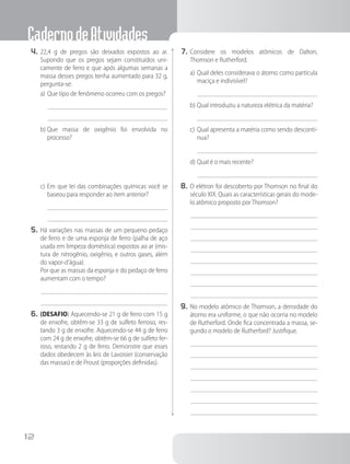 CadernodeAtividades
12
4.	22,4 g de pregos são deixados expostos ao ar.
Supondo que os pregos sejam constituídos uni-
camente de ferro e que após algumas semanas a
massa desses pregos tenha aumentado para 32 g,
pergunta-se:
a)	Que tipo de fenômeno ocorreu com os pregos?
b)	Que massa de oxigênio foi envolvida no
processo?
c)	Em que lei das combinações químicas você se
baseou para responder ao item anterior?
5.	Há variações nas massas de um pequeno pedaço
de ferro e de uma esponja de ferro (palha de aço
usada em limpeza doméstica) expostos ao ar (mis-
tura de nitrogênio, oxigênio, e outros gases, além
do vapor-d’água).
		 Por que as massas da esponja e do pedaço de ferro
aumentam com o tempo?
6.	(DESAFIO) Aquecendo-se 21 g de ferro com 15 g
de enxofre, obtêm-se 33 g de sulfeto ferroso, res-
tando 3 g de enxofre. Aquecendo-se 44 g de ferro
com 24 g de enxofre, obtêm-se 66 g de sulfeto fer-
roso, restando 2 g de ferro. Demonstre que esses
dados obedecem às leis de Lavoisier (conservação
das massas) e de Proust (proporções definidas).
7.	Considere os modelos atômicos de Dalton,
Thomson e Rutherford.
a)	Qual deles considerava o átomo como partícula
maciça e indivisível?
b)	Qual introduziu a natureza elétrica da matéria?
c)	Qual apresenta a matéria como sendo descontí-
nua?
d)	Qual é o mais recente?
8.	O elétron foi descoberto por Thomson no final do
século XIX. Quais as características gerais do mode-
lo atômico proposto por Thomson?
9.	No modelo atômico de Thomson, a densidade do
átomo era uniforme, o que não ocorria no modelo
de Rutherford. Onde fica concentrada a massa, se-
gundo o modelo de Rutherford? Justifique.
 