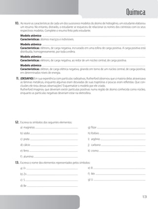 Química
13
10.	Ao reunir as características de cada um dos sucessivos modelos do átomo de hidrogênio, um estudante elaborou
um resumo. No entanto, distraído, o estudante se esqueceu de relacionar os nomes dos cientistas com os seus
respectivos modelos. Complete o resumo feito pelo estudante.
		 Modelo atômico:
		 Características: átomos maciços e indivisíveis.
		 Modelo atômico:
		 Características: elétrons, de carga negativa, incrustado em uma esfera de carga positiva. A carga positiva está
distribuída, homogeneamente, por toda a esfera.
		 Modelo atômico:
		 Características: elétrons, de carga negativa, ao redor de um núcleo central, de carga positiva.
		 Modelo atômico:
		 Características: elétron, de carga elétrica negativa, girando em torno de um núcleo central, de carga positiva;
em determinados níveis de energia.
11.	(DESAFIO) Em sua experiência com partículas radioativas, Rutherford observou que a maioria delas atravessava
as lâminas metálicas, enquanto algumas eram desviadas de suas trajetórias e poucas eram refletidas. Que con-
clusões ele tirou dessas observações? Esquematize o modelo por ele criado.
		 Rutherford imaginou que deveriam existir partículas positivas numa região de átomo conhecida como núcleo,
enquanto as partículas negativas deveriam estar na eletrosfera.
12.	Escreva os símbolos dos seguintes elementos:
a)	magnésio
b)	sódio
c)	prata
d)	cálcio
e)	ferro
f)	 alumínio
g)	flúor
h)	fósforo
i)	 argônio
j)	 carbono
k)	cromo
13.	Escreva o nome dos elementos representados pelos símbolos:
a)	Fr
b)	Zn
c)	S
d)	Be
e)	B
f)	 Mn
g)	U
 
