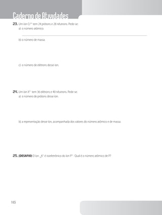 CadernodeAtividades
16
23.	Um íon Cr3+
tem 24 prótons e 28 nêutrons. Pede-se:
a)	o número atômico.
b)	o número de massa.
c)	o número de elétrons desse íon.
24.	Um íon X2–
tem 36 elétrons e 40 nêutrons. Pede-se:
a)	o número de prótons desse íon.
b)	a representação desse íon, acompanhada dos valores do número atômico e de massa.
25.	(DESAFIO) O íon 19
K+
é isoeletrônico do íon P3–
. Qual é o número atômico de P?
 