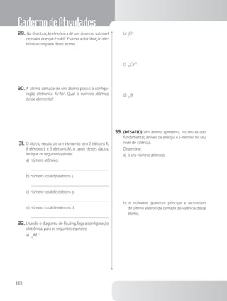 CadernodeAtividades
18
29.	Na distribuição eletrônica de um átomo o subnível
de maior energia é o 4d2
. Escreva a distribuição ele-
trônica completa deste átomo.
30.	A última camada de um átomo possui a configu-
ração eletrônica 4s2
4p5
. Qual o número atômico
desse elemento?
31.	O átomo neutro de um elemento tem 2 elétrons K,
8 elétrons L e 5 elétrons M. A partir destes dados,
indique os seguintes valores:
a)	número atômico.
b)	número total de elétrons s.
c)	número total de elétrons p.
d)	número total de elétrons d.
32.	Usando o diagrama de Pauling, faça a configuração
eletrônica, para as seguintes espécies:
a)	13
Aℓ3+
b)	8
O2–
c)	20
Ca2+
d)	35
Br–
33.	(DESAFIO) Um átomo apresenta, no seu estado
fundamental, 3 níveis de energia e 5 elétrons no seu
nível de valência.
Determine:
a)	o seu número atômico.
b)	os números quânticos principal e secundário
do último elétron da camada de valência desse
átomo.
 