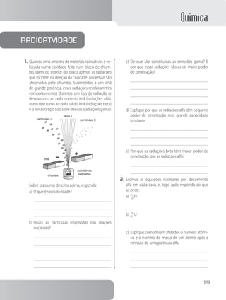 Química
19
1.	Quando uma amostra de materiais radioativos é co-
locada numa cavidade feita num bloco de chum-
bo, saem do interior do bloco apenas as radiações
que incidem na direção da cavidade. As demais são
absorvidas pelo chumbo. Submetidas a um ímã
de grande potência, essas radiações revelaram três
comportamentos distintos: um tipo de radiação se
desvia rumo ao polo norte do ímã (radiações alfa),
outro tipo rumo ao polo sul do ímã (radiações beta)
e o terceiro tipo não sofre desvios (radiações gama):
partículas α
ímã
chumbo
substância
radioativa
raios γ
partículas β
Sobre o assunto descrito acima, responda:
a)	O que é radioatividade?
b)	Quais as partículas envolvidas nas reações
nucleares?
c)	De que são constituídas as emissões gama? E
por que essas radiações são as de maior poder
de penetração?
d)	Explique por que as radiações alfa têm pequeno
poder de penetração mas grande capacidade
ionizante.
e)	Por que as radiações beta têm maior poder de
penetração que as radiações alfa?
2.	Escreva as equações nucleares por decaimento
alfa em cada caso, e, logo após responda ao que
se pede:
a)	22
8
1
7
Fr
b)	2
9
3
2
5
U
c)	Explique como foram afetados o número atômi-
co e o número de massa de um átomo após a
emissão de uma partícula alfa.
radioatvidade
 
