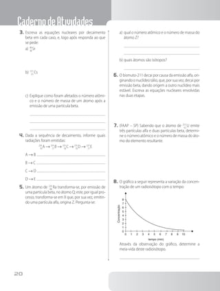 CadernodeAtividades
20
3.	Escreva as equações nucleares por decaimento
beta em cada caso, e, logo após responda ao que
se pede:
a)	9
3
0
8
Sr
b)	13
5
7
5
Cs
c)	Explique como foram afetados o número atômi-
co e o número de massa de um átomo após a
emissão de uma partícula beta.
4.	Dada a sequência de decaimento, informe quais
radiações foram emitidas:
23
7
5
9
A → 23
7
1
7
B → 23
7
1
8
C →23
7
1
9
D → 22
7
7
7
E
A → B
B → C
C → D
D → E
5.	Um átomo de 22
8
6
8
Ra transforma-se, por emissão de
uma partícula beta, no átomo Q; este, por igual pro-
cesso, transforma-se em X que, por sua vez, emitin-
do uma partícula alfa, origina Z. Pergunta-se:
a)	qual o número atômico e o número de massa do
átomo Z?
b)	quais átomos são isótopos?
6.	O bismuto-211 decai por causa da emissão alfa, ori-
ginando o nuclídeo tálio, que, por sua vez, decai por
emissão beta, dando origem a outro nuclídeo mais
estável. Escreva as equações nucleares envolvidas
nas duas etapas.
7.	(FAAP – SP) Sabendo que o átomo de 23
9
5
2
U emite
três partículas alfa e duas partículas beta, determi-
ne o número atômico e o número de massa do áto-
mo do elemento resultante.
8.	O gráfico a seguir representa a variação da concen-
tração de um radioisótopo com o tempo:
tempo (min)
8
4
6
2
7
3
5
1
0
0 4
2 6
1 5
3 7 8 9 10
Concentração
		 Através da observação do gráfico, determine a
meia-vida deste radioisótopo.
 