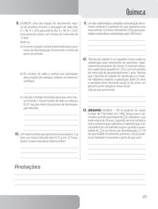 Química
21
9.	(VUNESP) Uma das etapas do decaimento natu-
ral do plutônio envolve a passagem de rádio (Ra:
Z = 88, A = 225) para actínio (Ac: Z = 89, A = 225).
Esse processo ocorre com tempo de meia-vida de
15 dias.
Pede-se:
a)	Escrever a reação nuclear balanceada para o pro-
cesso de desintegração, fornecendo o nome da
partícula emitida.
b)	Os núcleos de rádio e actínio que participam
dessa reação são isótopos, isóbaros ou isótonos?
Justifique.
c)	Calcular o tempo necessário para que uma mas-
sa inicial de 1 mg do núcleo de rádio se reduza a
0,125 mg, por meio do processo de desintegra-
ção indicado.
10.	Um radionuclídeo que apresenta massa igual a 12 g
teve sua massa reduzida para 0,75 g em 22 horas.
Qual é a meia-vida desse radionuclídeo?
11.	Um dos radioisótopos utilizados na localização de tu-
mores cerebrais é o potássio-42, que apresenta uma
meia-vidade12,5horas.Partindode15,4g,quequan-
tidade restará desse radioisótopo após 100 horas?
12.	“Bomba de cobalto”é um aparelho muito usado na
radioterapia para tratamento de pacientes, espe-
cialmente portadores de câncer. O material radioa-
tivo usado nesse aparelho é o 6
2
0
7
Co, com um período
de meia-vida de aproximadamente 5 anos. Admita
que a bomba de cobalto foi danificada e o mate-
rial radioativo exposto à população. Após 25 anos
a atividade deste elemento ainda se faz sentir um
percentual em relação à massa inicial.
Calcule este percentual.
13.	(DESAFIO) (VUNESP – SP) O acidente do reator
nuclear de Chernobyl, em 1986, lançou para a at-
mosfera grande quantidade de 9
3
0
8
Sr radioativo, cuja
meia-vida é de 28 anos. Supondo ser este isótopo a
única contaminação radioativa e sabendo que o lo-
cal poderá ser considerado seguro quando a quan-
tidade de 9
3
0
8
Sr se reduzir, por desintegração, a 1/16
da quantidade inicialmente presente, o local pode-
rá ser habitado novamente a partir de que ano?
Anotações
 