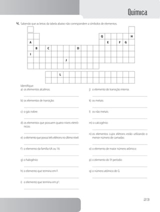 Química
23
4.	Sabendo que as letras da tabela abaixo não correspondem a símbolos de elementos.
Q H
A E F G
B C D
I
J
L
Identifique:
a)	os elementos alcalinos:
b)	os elementos de transição:
c)	o gás nobre:
d)	os elementos que possuem quatro níveis eletrô-
nicos:
e)	oelementoquepossuitrêselétronsnoúltimonível:
f)	 o elemento da família 6A ou 16:
g)	o halogênio:
h)	o elemento que termina em f:
i)	 o elemento que termina em p2
:
j)	 o elemento de transição interna:
k)	os metais:
l)	 os não metais:
m) o calcogênio:
n)	os elementos cujos elétrons estão utilizando o
menor número de camadas:
o)	o elemento de maior número atômico:
p)	o elemento do 5.
º período:
q)	o número atômico de G:
 