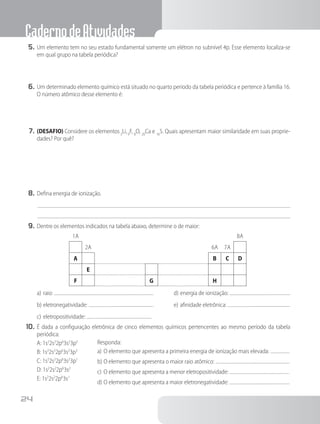 CadernodeAtividades
24
5.	Um elemento tem no seu estado fundamental somente um elétron no subnível 4p. Esse elemento localiza-se
em qual grupo na tabela periódica?
6.	Um determinado elemento químico está situado no quarto período da tabela periódica e pertence à família 16.
O número atômico desse elemento é:
7.	(DESAFIO) Considere os elementos3
Li,9
F, 8
O, 20
Ca e 16
S. Quais apresentam maior similaridade em suas proprie-
dades? Por quê?
8.	Defina energia de ionização.
9.	Dentre os elementos indicados na tabela abaixo, determine o de maior:
1A 8A
2A 6A 7A
A B C D
E
F G H
Responda:
a)	O elemento que apresenta a primeira energia de ionização mais elevada:
b)	O elemento que apresenta o maior raio atômico:
c)	O elemento que apresenta a menor eletropositividade:
d)	O elemento que apresenta a maior eletronegatividade:
a)	raio:
b)	eletronegatividade:
c)	eletropositividade:
d)	energia de ionização:
e)	afinidade eletrônica:
10.	É dada a configuração eletrônica de cinco elementos químicos pertencentes ao mesmo período da tabela
periódica:
A: 1s2
2s2
2p6
3s2
3p5
B: 1s2
2s2
2p6
3s2
3p3
C: 1s2
2s2
2p6
3s2
3p1
D: 1s2
2s2
2p6
3s2
E: 1s2
2s2
2p6
3s1
 