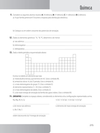 Química
25
11.	Considere os seguintes átomos neutros: A (18 elétrons), B (17 elétrons), C (11 elétrons) e D (2 elétrons).
a)	A que família pertencem? Encontre a resposta pela distribuição eletrônica.
b)	Coloque-os em ordem crescente dos potenciais de ionização.
12.	Dados os elementos genéricos 17
A, 11
B, 38
C, determine o de menor:
a)	raio atômico:
b)	eletronegativo:
c)	eletropositivo:
13.	Dada a tabela periódica esquematizada abaixo:
Escreva na tabela um elemento que seja:
a)	metal alcalino-terroso, que termine em 4s2
. (Use o símbolo M).
b)	ametal da coluna 16, do 3.
° período. (Use o símbolo A).
c)	o mais eletronegativo do grupo 15. (Use o símbolo E).
d)	elemento representativo Z = 34. (Use o símboloY).
e)	o mais eletronegativo da tabela. (Use o símbolo Z).
f)	 o de maior energia de ionização da família dos gases nobres. (Use o símbolo W).
14.	(DESAFIO) Complete os espaços abaixo, considerando os elementos e/ou configurações representados acima.
Na, Mg, Aℓ, K, Ca
o de menor raio atômico
Li, Be, F, Na, S
ordem decrescente da 1.
ªenergia de ionização
1s2
2s2
; 1s2
2s2
2p1
; 1s2
2s2
2p2
; 1s2
2s2
2p3
o elemento de maior energia de ionização
 