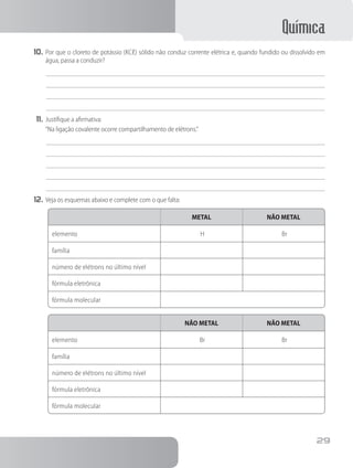 Química
29
10.	Por que o cloreto de potássio (KCℓ) sólido não conduz corrente elétrica e, quando fundido ou dissolvido em
água, passa a conduzir?
11.	Justifique a afirmativa:
“Na ligação covalente ocorre compartilhamento de elétrons.”
12.	Veja os esquemas abaixo e complete com o que falta:
METAL NÃO METAL
elemento H Br
família
número de elétrons no último nível
fórmula eletrônica
fórmula molecular
NÃO METAL NÃO METAL
elemento Br Br
família
número de elétrons no último nível
fórmula eletrônica
fórmula molecular
 