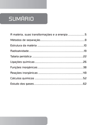 sumário
A matéria, suas transformações e a energia....................5
Métodos de separação.
...................................................8
Estrutura da matéria......................................................10
Radioatvidade.
...............................................................19
Tabela periódica...........................................................22
Ligações químicas........................................................26
Funções inorgânicas.
....................................................38
Reações inorgânicas....................................................49
Cálculos químicos........................................................52
Estudo dos gases.
........................................................62
 