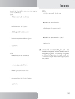 Química
33
		 Baseado nas informações, determine o que se pede
para cada substância:
a)	SO2
	 • elétrons na camada de valência:
	 • número de pares de elétrons:
	 • distribuição (fórmula de Lewis):
	
	 • número de pares de elétrons ligados:
	 • geometria:
b)	SO3
	 • elétrons na camada de valência:
	 • número de pares de elétrons:
	 • distribuição (fórmula de Lewis):
	 • número de pares de elétrons ligados:
	 • geometria:
c)	CCℓ4
	 • elétrons na camada de valência:
	 • número de pares de elétrons:
	 • distribuição (fórmula de Lewis):
	 • número de pares de elétrons ligados:
	 • geometria:
23.	Considerando as moléculas NH3
, CH4
, CO2
e H2
O,
indique a configuração espacial de cada uma uti-
lizando a terminologia: linear, angular, piramidal e
tetraédrica. Justifique a sua resposta de acordo com
o número de pares de elétrons totais e pares de elé-
trons ligados.
 