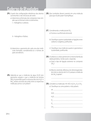 CadernodeAtividades
34
24.	A partir das configurações eletrônicas dos átomos
constituintes e das estruturas de Lewis:
a)	determine as fórmulas dos compostos mais sim-
ples que se formam entre os elementos:
	 I – hidrogênio e carbono.
	 II – hidrogênio e fósforo.
b)	determine a geometria de cada uma das molé-
culas formadas, considerando-se o número de
pares de elétrons.
25.	Sabendo-se que a molécula da água (H2
O) tem
geometria angular e que a molécula da amônia
(NH3
) é piramidal; qual é a estrutura dos íons H3
O+
e
NH4
+
, ambos oriundos da união entre as respectivas
moléculas acima e um próton?
26.	Que condições devem coexistir em uma molécula
para que resulte polar? Exemplifique.
27.	Considerando a molécula de CO2
:
a)	Escreva a sua fórmula estrutural.
b)	Classifique quanto à polaridade as ligações entre
carbono e oxigênio, justificando.
c)	Classifique essa molécula quanto à geometria e
à polaridade, justificando.
28.	O carbono e o silício pertencem à mesma família da
tabela periódica. Sendo assim, responda:
a)	Qual o tipo de ligação existente no composto
SiH4
?
b)	Mesmo existindo diferença de eletronegativida-
de entre os átomos de Si e H, porque a molécula
de SiH4
é apolar?
29.	Considere as moléculas: HF, HCℓ, H2
O, H2
, O2
e CH4
.
a)	Classifique-as como polares e não polares:
	 HF
	 HCℓ
	 H2
O
	 H2
	 O2
	 CH4
 