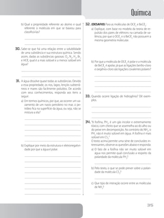 Química
35
b)	Qual a propriedade referente ao átomo e qual
referente à molécula em que se baseou para
classificá-las?
30.	Sabe-se que há uma relação entre a solubilidade
de uma substância e sua estrutura química. Sendo
assim, dadas as substâncias gasosas: O2
, N2
, H2
, Br2
e HCℓ, qual é a mais solúvel e a menos solúvel em
água?
31.	A água dissolve quase todas as substâncias. Devido
a essa propriedade, os rios, lagos, lençóis subterrâ-
neos e mares são facilmente poluídos. De acordo
com seus conhecimentos, responda aos itens a
seguir:
a)	Em termos químicos, por que, ao ocorrer um va-
zamento de um navio petroleiro no mar, o pe-
tróleo fica na superfície da água, ou seja, não se
mistura a ela?
b)	Explique por meio da estrutura e eletronegativi-
dade por que a água é polar.
32.	(DESAFIO) Para as moléculas de OCℓ2
e BeCℓ2
:
a)	Explique, com base no modelo da teoria de re-
pulsão dos pares de elétrons na camada de va-
lência, por que o OCℓ2
e o BeCℓ2
não possuem a
mesma geometria molecular.
b)	Por que a molécula de OCℓ2
é polar e a molécula
de BeCℓ2
é apolar, já que as ligações berílio-cloro
eoxigênio-clorosãoligaçõescovalentespolares?
33.	Quando ocorre ligação de hidrogênio? Dê exem-
plos.
34.	“A fosfina, PH3
, é um gás incolor e extremamente
tóxico, com cheiro que se assemelha ao do alho ou
do peixe em decomposição. Ao contrário do NH3
, o
PH3
não é muito solúvel em água. A fosfina é mais
solúvel em CS2
.”
		 O texto acima permite uma série de conclusões in-
teressantes, observe as questões abaixo e responda:
a)	O fato de a fosfina não ser muito solúvel em
água nos permite qual conclusão a respeito da
polaridade da molécula PH3
?
b)	Pelo texto, o que se pode prever sobre a polari-
dade da molécula CS2
?
c)	Que tipo de interação ocorre entre as moléculas
de NH3
?
 