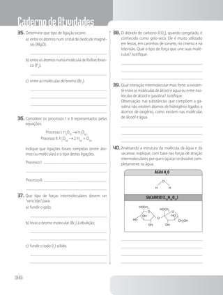 CadernodeAtividades
36
35.	Determine que tipo de ligação ocorre:
a)	entre os átomos num cristal de óxido de magné-
sio (MgO);
b)	entre os átomos numa molécula de fósforo bran-
co (P4
);
c)	entre as moléculas de bromo (Br2
).
36.	Considere os processos I e II representados pelas
equações:
Processo I: H2
O(ℓ)
→ H2
O(g)
Processo II: H2
O(g)
→ 2 H(g)
+ O(g)
		 Indique que ligações foram rompidas (entre áto-
mos ou moléculas) e o tipo destas ligações.
		 Processo I:
		 ProcessoII:
37.	Que tipo de forças intermoleculares devem ser
“vencidas”para:
a)	fundir o gelo;
b)	levar o bromo molecular (Br2
) à ebulição;
c)	fundir o iodo (I2
) sólido.
38.	O dióxido de carbono (CO2
), quando congelado, é
conhecido como gelo-seco. Ele é muito utilizado
em festas, em carrinhos de sorvete, no cinema e na
televisão. Qual o tipo de força que une suas molé-
culas? Justifique.
39.	Qual interação intermolecular mais forte: a existen-
te entre as moléculas de álcool e água ou entre mo-
léculas de álcool e gasolina? Justifique.
		 Observação: nas substâncias que compõem a ga-
solina não existem átomos de hidrogênio ligados a
átomos de oxigênio, como existem nas moléculas
de álcool e água.
40.	Analisando a estrutura da molécula da água e da
sacarose, explique, com base nas forças de atração
intermoleculares, por que o açúcar se dissolve com-
pletamente na água.
Água H2
O
sacarose(C12
H12
O11
)
O
O
O
O
HO
HO
OH
OH
OH
H H
HOCH2
CH2
OH
HOCH2
 