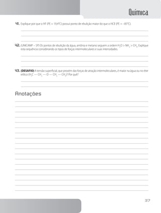 Química
37
41.	Explique por que o HF (PE = 19,4°C) possui ponto de ebulição maior do que o HCℓ (PE = –85°C).
42.	(UNICAMP – SP) Os pontos de ebulição da água, amônia e metano seguem a ordem H2
O > NH3
> CH4
. Explique
esta sequência considerando os tipos de forças intermoleculares e suas intensidades.
43.	(DESAFIO) A tensão superficial, que provém das forças de atração intermoleculares, é maior na água ou no éter
etílico (H3
C — CH2
— O — CH2
— CH3
)? Por quê?
Anotações
 