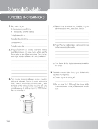 CadernodeAtividades
38
1.	Faça a associação:
I – Conduz corrente elétrica.
II – Não conduz corrente elétrica.
Solução eletrolítica:
Solução não eletrolítica:
Solução iônica:
Solução molecular:
2.	O açúcar comum não conduz a corrente elétrica
quando dissolvido em água, mas o sal de cozinha
forma solução que é boa condutora. Como Arrhe-
nius explicava essa diferença de comportamento?
3.	“Um circuito foi construído para testar a conduti-
vidade de soluções. Durante os testes, verificou-se
que a solução aquosa de ácido nítrico (HNO3
) fez a
lâmpada brilhar intensamente, enquanto em uma
solução aquosa de ácido acético (H3
C COOH) o bri-
lho era muito fraco.”
a)	Baseando-se no texto acima, compare os graus
de ionização do HNO3
e do ácido acético.
b) Proponha uma hipótese para explicar a diferença
de luminosidade observada.
c) Qual desses ácidos é provavelmente um eletró-
lito forte?
4.	Sabendo que um ácido possui grau de ionização
igual a 0,4%, responda:
a) O que é o grau de ionização?
b) De um total de 2 000 moléculas desse ácido,
quantas sofreram ionização? Demonstre seu cál-
culo.
	
Funções inorgânicas
 