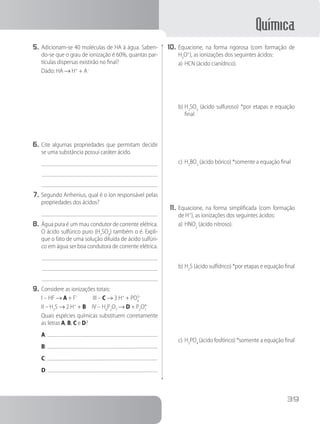 Química
39
5.	Adicionam-se 40 moléculas de HA à água. Saben-
do-se que o grau de ionização é 60%, quantas par-
tículas dispersas existirão no final?
Dado: HA → H+
+ A–
	
	
6.	Cite algumas propriedades que permitam decidir
se uma substância possui caráter ácido.
7.	Segundo Arrhenius, qual é o íon responsável pelas
propriedades dos ácidos?
8.	Água pura é um mau condutor de corrente elétrica.
O ácido sulfúrico puro (H2
SO4
) também o é. Expli-
que o fato de uma solução diluída de ácido sulfúri-
co em água ser boa condutora de corrente elétrica.
9.	Considere as ionizações totais:
I – HF → A + F–
III – C → 3 H+
+ PO4
3–
II – H2
S → 2 H+
+ B IV – H4
P2
O7
→ D + P2
O7
4–
		 Quais espécies químicas substituem corretamente
as letras A, B, C e D?
A:
B:
C:
D:
10.	Equacione, na forma rigorosa (com formação de
H3
O+
), as ionizações dos seguintes ácidos:
a)	HCN (ácido cianídrico).
b)	H2
SO3
(ácido sulfuroso) *por etapas e equação
final
c)	H3
BO3
(ácido bórico) *somente a equação final
11.	Equacione, na forma simplificada (com formação
de H+
), as ionizações dos seguintes ácidos:
a)	HNO2
(ácido nitroso).
b)	H2
S (ácido sulfídrico) *por etapas e equação final
c)	H3
PO4
(ácido fosfórico) *somente a equação final
 