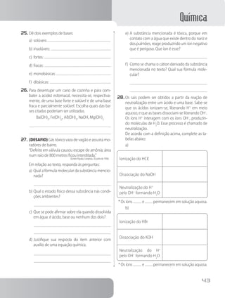 Química
43
25.	Dê dois exemplos de bases:
a)	solúveis:
b)	insolúveis:
c)	fortes:
d)	fracas:
e)	monobásicas:
f)	 dibásicas:
26.	Para desentupir um cano de cozinha e para com-
bater a acidez estomacal, necessita-se, respectiva-
mente, de uma base forte e solúvel e de uma base
fraca e parcialmente solúvel. Escolha quais das ba-
ses citadas poderiam ser utilizadas.
Ba(OH)2
, Fe(OH)2
, Aℓ(OH)3
, NaOH, Mg(OH)2
27.	(DESAFIO) Gás tóxico vaza de vagão e assusta mo-
radores de bairro.
	 	 “Defeito em válvula causou escape de amônia; área
num raio de 800 metros ficou interditada.”
(Correio Popular, Campinas, 30 junho de 1996)
Em relação ao texto, responda às perguntas:
a)	Qual a fórmula molecular da substância mencio-
nada?
b)	Qual o estado físico dessa substância nas condi-
ções ambientes?
c)	Que se pode afirmar sobre ela quando dissolvida
em água: é ácido, base ou nenhum dos dois?
d)	Justifique sua resposta do item anterior com
auxílio de uma equação química.
e)	A substância mencionada é tóxica, porque em
contato com a água que existe dentro do nariz e
dos pulmões, reage produzindo um íon negativo
que é perigoso. Que íon é esse?
f)	 Como se chama o cátion derivado da substância
mencionada no texto? Qual sua fórmula mole-
cular?
28.	Os sais podem ser obtidos a partir da reação de
neutralização entre um ácido e uma base. Sabe-se
que os ácidos ionizam-se, liberando H+
em meio
aquoso, e que as bases dissociam-se liberando OH–
.
Os íons H+
interagem com os íons OH–
, produzin-
do moléculas de H2
O. Esse processo é chamado de
neutralização.
		 De acordo com a definição acima, complete as ta-
belas abaixo:
a)
Ionização do HCℓ
Dissociação do NaOH
Neutralização do H+
pelo OH–
formando H2
O
* Os íons e permanecem em solução aquosa.
b)
Ionização do HBr
Dissociação do KOH
Neutralização do H+
pelo OH–
formando H2
O
* Os íons e permanecem em solução aquosa.
 