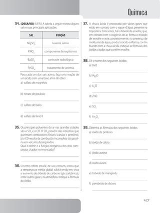 Química
47
34.	(DESAFIO) (UFRJ) A tabela a seguir mostra alguns
sais e suas principais aplicações.
sal função
MgSO4
laxante salino
KNO3
componente de explosivos
BaSO4
contraste radiológico
FeSO4
tratamento de anemia
		 Para cada um dos sais acima, faça uma reação de
um ácido com uma base a fim de obter:
a)	sulfato de magnésio
b)	nitrato de potássio
c)	sulfato de bário
d)	sulfato de ferro II
35.	Os principais poluentes do ar nas grandes cidades
são o SO2
e o CO. O SO2
provém das indústrias que
queimam combustíveis fósseis (carvão e petróleo),
já o CO resulta da combustão incompleta da gasoli-
na em veículos desregulados.
		 Qual o nome e a função inorgânica dos dois com-
postos citados no enunciado?
36.	O termo “efeito estufa”, de uso comum, indica que
a temperatura média global subirá tendo em vista
o aumento de dióxido de carbono (gás carbônico),
entre outros gases, na atmosfera. Indique a fórmula
do óxido.
37.	A chuva ácida é provocada por vários gases que
estão em contato com o vapor-d’água presente na
troposfera. Entre estes, há o dióxido de enxofre, que,
em contato com o oxigênio do ar, forma o trióxido
de enxofre e este, posteriormente, na presença de
moléculas de água, produz o ácido sulfúrico, contri-
buindo com a chuva ácida. Indique as fórmulas dos
óxidos citados que contêm enxofre.
38.	Dê o nome dos seguintes óxidos:
a)	BaO
b)	Ag2
O
c)	Li2
O
d)	ZnO
e)	SO3
f)	 Fe2
O3
39.	Obtenha as fórmulas dos seguintes óxidos:
a)	óxido de potássio
b)	óxido de cálcio
c)	óxido auroso
d)	óxido aurico
e)	trióxido de manganês
f)	 pentóxido de dicloro
 