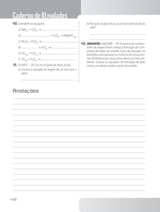 CadernodeAtividades
48
40.	Complete as equações:
a)	BaO(s)
+ H2
O(ℓ)
→
b)	 + H2
O(ℓ)
→ Mg(OH)2(aq)
c)	Na2
O(s)
+H2
O(ℓ)
→
d)	 + H2
O(ℓ)
→
e)	CO2(g)
+ H2
O(ℓ)
→
f)	 SO3(g)
+ H2
O(ℓ)
→
41.	(FUVEST – SP) Cal viva é óxido de cálcio (CaO).
a)	Escreva a equação da reação da cal viva com a
água.
b)	Por quê, na agricultura, a cal viva é adicionada ao
solo?
42.	(DESAFIO) (UNICAMP – SP) A queima de combus-
tíveis de origem fóssil conduz à formação de com-
postos derivados do enxofre. Estes são lançados na
atmosfera, precipitando-se na forma de chuvas áci-
das, fenômeno que causa sérios danos ao meio am-
biente. Escreva as equações de formação de pelo
menos um desses ácidos a partir do enxofre.
Anotações
 