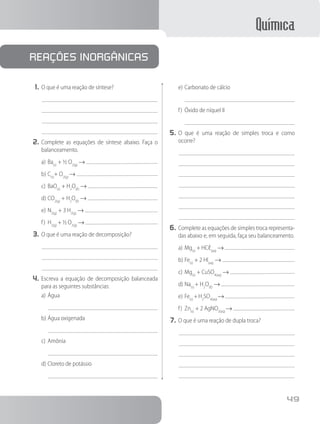 Química
49
1.	O que é uma reação de síntese?
2.	Complete as equações de síntese abaixo. Faça o
balanceamento.
a)	Ba(s)
+ ½ O2(g)
→
b)	C(s)
+ O2(g)
→
c)	BaO(s)
+ H2
O(ℓ)
→
d)	CO2(g)
+ H2
O(ℓ)
→
e)	N2(g)
+ 3 H2(g)
→
f)	 H2(g)
+ ½ O2(g)
→
3.	O que é uma reação de decomposição?
4.	Escreva a equação de decomposição balanceada
para as seguintes substâncias:
a)	Água
b)	Água oxigenada
c)	Amônia
d)	Cloreto de potássio
reações inorgânicas
e)	Carbonato de cálcio
f)	 Óxido de níquel II
5.	O que é uma reação de simples troca e como
ocorre?
6.	Complete as equações de simples troca representa-
das abaixo e, em seguida, faça seu balanceamento.
a)	Mg(s)
+ HCℓ(aq)
→
b)	Fe(s)
+ 2 HI(aq)
→
c)	Mg(s)
+ CuSO4(aq)
→
d)	Na(s)
+ H2
O(ℓ)
→
e)	Fe(s)
+H2
SO4(aq)
→
f)	 Zn(s)
+ 2 AgNO3(aq)
→
7.	O que é uma reação de dupla troca?
 
