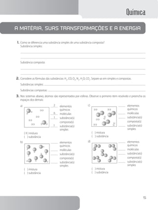 Química
5
A matéria, suas transformações e a energia
1.	Como se diferencia uma substância simples de uma substância composta?
		 Substância simples:
Substância composta:
2.	Considere as fórmulas das substâncias: H2
, CO, O3
, N2
, H2
O, CO2
. Separe-as em simples e compostas.
Substâncias simples:
Substâncias compostas:
3.	Nos sistemas abaixo, átomos são representados por esferas. Observe o primeiro item resolvido e preencha os
espaços dos demais:
	 elementos
		 químicos
	 moléculas
	 substância(s)
		 composta(s)
	 substância(s)
		 simples
a)	 2
6
1
1
			 ( X ) mistura
			 ( ) substância
	 elementos
		 químicos
	 moléculas
	 substância(s)
		 composta(s)
	 substância(s)
		 simples
b)	
			 ( ) mistura
			 ( ) substância
	 elementos
		 químicos
	 moléculas
	 substância(s)
		 composta(s)
	 substância(s)
		 simples
c)	
			 ( ) mistura
			 ( ) substância
	 elementos
		 químicos
	 moléculas
	 substância(s)
		 composta(s)
	 substância(s)
		 simples
d)	
			 ( ) mistura
			 ( ) substância
 