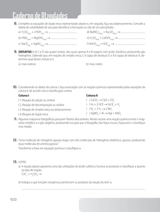 CadernodeAtividades
50
8.	Complete as equações de dupla troca representadas abaixo e, em seguida, faça seu balanceamento. Consulte a
tabela de solubilidade de sais para identificar a formação ou não de um precipitado.
a)	mais reativo; b)	mais nobre.
10.	Considerando os dados da coluna I, faça associação com as reações químicas representadas pelas equações da
coluna II, de acordo com a classificação correta.
Coluna I
( 1 )	Reação de adição ou síntese
( 2 )	Reação de decomposição ou análise
( 3 )	Reação de simples troca ou deslocamento
( 4 )	Reação de dupla troca
Coluna II
( ) CaCO3
→ CaO + CO2
( ) Fe + 2 HCℓ → FeCℓ2
+ H2
( ) N2
+ 3 H2
→ 2 NH3
( ) AgNO3
+ KI → Agl + KNO3
11.	Algumas máquinas fotográficas possuem flashes descartáveis. Nestes ocorre uma reação química entre o mag-
nésio metálico e o gás oxigênio, produzindo luz para que a fotografia não fique escura. Equacione e classifique
essa reação.
12.	“Uma molécula de nitrogênio gasoso reage com três moléculas de hidrogênio diatômico, gasoso, produzindo
duas moléculas de amônia gasosa.”
Transforme a frase em equação química e classifique-a.
13.	(UFPA)
a)	A reação abaixo apresenta uma das utilizações do ácido sulfúrico. Escreva os produtos e classifique-a quanto
ao tipo de reação.
CaF2
+ H2
SO4
→
b)	Indique a que funções inorgânicas pertencem os produtos da reação do item a.
a)	H2
SO4(aq)
+ 2 KOH(aq)
→
b)	HNO3(aq)
+ Mg(OH)2(aq)
→
c)	NaCℓ(aq)
+ AgNO3(aq)
→
d)	Ba(NO3
)2(aq)
+ Na2
SO4(aq)
→
e) H2
SO4(aq)
+ Ca(OH)2(aq)
→
f) KHCO3(aq)
+ HCℓ(aq)
→
9.	(DESAFIO) A, B, C e D são quatro metais, dos quais apenas A e B reagem com ácido clorídrico, produzindo gás
hidrogênio. Sabendo que, em reações de simples troca, C é capaz de deslocar D, e B é capaz de deslocar A, de-
termine qual desses metais é o:
 