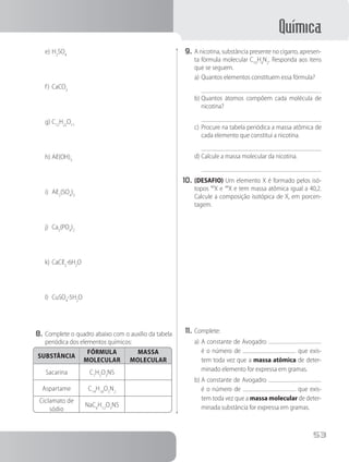 Química
53
e)	H2
SO4
f)	 CaCO3
g)	C12
H22
O11
h)	Aℓ(OH)3
i)	 Aℓ2
(SO4
)3
j)	 Ca3
(PO4
)2
k)	CaCℓ2
⋅6H2
O
l)	 CuSO4
⋅5H2
O
8.	Complete o quadro abaixo com o auxílio da tabela
periódica dos elementos químicos:
SUBSTÂNCIA
FÓRMULA
MOLECULAR
MASSA
MOLECULAR
Sacarina C7
H5
O3
NS
Aspartame C14
H18
O5
N2
Ciclamato de
sódio
NaC6
H12
O3
NS
9.	A nicotina, substância presente no cigarro, apresen-
ta fórmula molecular C10
H4
N2
. Responda aos itens
que se seguem.
a)	Quantos elementos constituem essa fórmula?
b)	Quantos átomos compõem cada molécula de
nicotina?
c)	Procure na tabela periódica a massa atômica de
cada elemento que constitui a nicotina.
d)	Calcule a massa molecular da nicotina.
10.	(DESAFIO) Um elemento X é formado pelos isó-
topos 40
X e 44
X e tem massa atômica igual a 40,2.
Calcule a composição isotópica de X, em porcen-
tagem.
11.	Complete:
a)	A constante de Avogadro
é o número de que exis-
tem toda vez que a massa atômica de deter-
minado elemento for expressa em gramas.
b)	A constante de Avogadro
é o número de que exis-
tem toda vez que a massa molecular de deter-
minada substância for expressa em gramas.
 