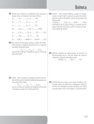 Química
57
19.	Acerte por tentativa os coeficientes das equações
abaixo (com os menores números inteiros).
a)	 N2
+ H2
→ NH3
b)	 C + O2
→ CO
c)	 C + O2
→ CO2
d)	 N2
O5
+ H2
O → HNO3
e)	 C2
H8
+ O2
→ CO2
+ H2
O
f)	 SO2
+ O2
→ SO3
g)	 H2
SO4
+ NaOH→ Na2
SO+ H2
O
20.	Na reação de formação da água a partir de hidro-
gênio gasoso e oxigênio gasoso, tem-se a seguinte
equação não balanceada:
H2(g)
+ O2(g)
→ H2
O(ℓ)
		 A partir de 2 g de gás hidrogênio, qual é a massa de
água formada?
21.	(UEM – PR) A reação de oxidação do ferro (forma-
ção da ferrugem) é representada pela equação quí-
mica não balanceada:
Fe(s)
+ O2(g)
→ Fe2
O3(s)
		 Qual é a massa, em gramas, de oxigênio consumida
na reação ao reagir com 224 g de ferro?
22.	(UFSM – RS) O ácido fosfórico, usado em refrige-
rantes do tipo “cola” e possível causador da osteo-
porose, pode ser formado a partir da equação não
balanceada:
Ca3
(PO4
)2
+ H2
SO4
→ H3
PO4
+ CaSO4
		 Partindo-se de 62 g de Ca3
(PO4
)2
e usando quanti-
dade suficiente de H2
SO4
, qual é a massa (em gra-
mas) obtida de H3
PO4
?
23.	Quantos gramas de vapor-d’água se formam na
decomposição de 0,1 mol de nitrato de amônio,
segundo a equação não balanceada:
NH4
NO3
→ N2
O + H2
O
24.	(UFPR) Alumínio reage com ácido clorídrico, for-
mando cloreto de alumínio e hidrogênio. Qual é o
volume de hidrogênio gasoso formado, nas CNTP,
quandoutiliza-seemumareação1,5gdealumínio?
 