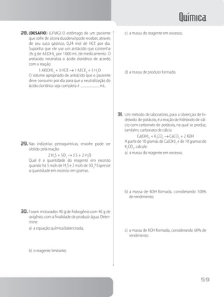 Química
59
28.	(DESAFIO) (UFMG) O estômago de um paciente
que sofre de úlcera duodenal pode receber, através
de seu suco gástrico, 0,24 mol de HCℓ por dia.
Suponha que ele use um antiácido que contenha
26 g de Aℓ(OH)3
por 1 000 mL de medicamento. O
antiácido neutraliza o ácido clorídrico de acordo
com a reação:
1 Aℓ(OH)3
+ 3 HCℓ → 1 AℓCℓ3
+ 3 H2
O
		 O volume apropriado de antiácido que o paciente
deve consumir por dia para que a neutralização do
ácido clorídrico seja completa é mL.
29.	Nas indústrias petroquímicas, enxofre pode ser
obtido pela reação:
2 H2
S + SO2
→ 3 S + 2 H2
O
		 Qual é a quantidade do reagente em excesso
quando há 5 mols de H2
S e 2 mols de SO2
? Expresse
a quantidade em excesso em gramas.
30.	Foram misturados 40 g de hidrogênio com 40 g de
oxigênio, com a finalidade de produzir água. Deter-
mine:
a)	a equação química balanceada;
b)	o reagente limitante;
c)	a massa do reagente em excesso;
d)	a massa de produto formado.
31.	Um método de laboratório, para a obtenção de hi-
dróxido de potássio, é a reação de hidróxido de cál-
cio com carbonato de potássio, na qual se produz,
também, carbonato de cálcio.
Ca(OH)2
+ K2
CO3
→ CaCO3
+ 2 KOH
		 A partir de 10 gramas de Ca(OH)2
e de 10 gramas de
K2
CO3
, calcule:
a)	a massa do reagente em excesso;
b)	a massa de KOH formada, considerando 100%
de rendimento;
c)	a massa de KOH formada, considerando 60% de
rendimento.
 