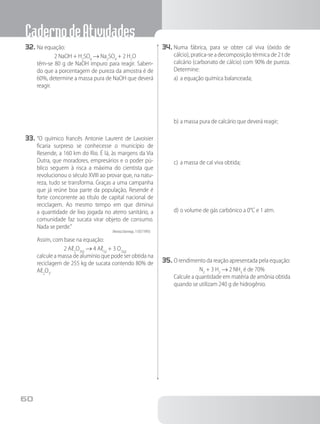 CadernodeAtividades
60
32.	Na equação:
2 NaOH + H2
SO4
→ Na2
SO4
+ 2 H2
O
		 têm-se 80 g de NaOH impuro para reagir. Saben-
do que a porcentagem de pureza da amostra é de
60%, determine a massa pura de NaOH que deverá
reagir.
33.	“O químico francês Antonie Laurent de Lavoisier
ficaria surpreso se conhecesse o município de
Resende, a 160 km do Rio. É lá, às margens da Via
Dutra, que moradores, empresários e o poder pú-
blico seguem à risca a máxima do cientista que
revolucionou o século XVIII ao provar que, na natu-
reza, tudo se transforma. Graças a uma campanha
que já reúne boa parte da população, Resende é
forte concorrente ao título de capital nacional de
reciclagem. Ao mesmo tempo em que diminui
a quantidade de lixo jogada no aterro sanitário, a
comunidade faz sucata virar objeto de consumo.
Nada se perde.”
(Revista Domingo, 11/07/1993)
Assim, com base na equação:
2 Aℓ2
O3(s)
→ 4 Aℓ(s)
+ 3 O2(g)
		 calcule a massa de alumínio que pode ser obtida na
reciclagem de 255 kg de sucata contendo 80% de
Aℓ2
O3
.
34.	Numa fábrica, para se obter cal viva (óxido de
cálcio), pratica-se a decomposição térmica de 2 t de
calcário (carbonato de cálcio) com 90% de pureza.
Determine:
a)	a equação química balanceada;
b)	a massa pura de calcário que deverá reagir;
c)	a massa de cal viva obtida;
d)	o volume de gás carbônico a 0°C e 1 atm.
35.	O rendimento da reação apresentada pela equação:
N2
+ 3 H2
→ 2 NH3
é de 70%
	 	 Calcule a quantidade em matéria de amônia obtida
quando se utilizam 240 g de hidrogênio.
 