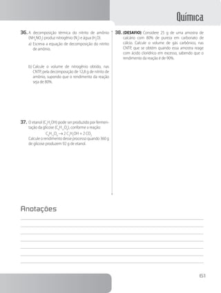 Química
61
36.	A decomposição térmica do nitrito de amônio
(NH4
NO2
) produz nitrogênio (N2
) e água (H2
O).
a)	Escreva a equação de decomposição do nitrito
de amônio.
b)	Calcule o volume de nitrogênio obtido, nas
CNTP, pela decomposição de 12,8 g de nitrito de
amônio, supondo que o rendimento da reação
seja de 80%.
37.	O etanol (C2
H5
OH) pode ser produzido por fermen-
tação da glicose (C6
H12
O6
), conforme a reação:
C6
H12
O6
→ 2 C2
H5
OH + 2 CO2
		 Calcule o rendimento desse processo quando 360 g
de glicose produzem 92 g de etanol.
38.	(DESAFIO) Considere 25 g de uma amostra de
calcário com 80% de pureza em carbonato de
cálcio. Calcule o volume de gás carbônico, nas
CNTP, que se obtém quando essa amostra reage
com ácido clorídrico em excesso, sabendo que o
rendimento da reação é de 90%.
Anotações
 