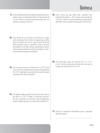 Química
65
11.	Umamassafixadegásmantidaàtemperaturacons-
tante ocupa um volume de 20,0 cm3
sob pressão de
1,0 atm. Qual é a pressão necessária para que seu
volume se reduza a 5,0 cm3
?
12.	Uma bolha de ar se forma no fundo de um lago,
onde a pressão é de 2,2 atm. A essa pressão, a bolha
tem um volume de 3,6 cm3
. Que volume terá essa
bolha quando subir à superfície, onde a pressão
atmosférica é de 684 mmHg, admitindo-se que a
massa de gás contida no interior da bolha e a tem-
peratura permaneçam constantes?
13.	Um certo gás ocupa um volume de 2 L a 27°C. Qual
será o volume ocupado por esse gás à temperatura
de 127°C, sabendo-se que durante a transformação
a pressão não sofrerá variação?
14.	Um balão selado, quando cheio de ar, tem volume
de 500 m3
a 22°C. O balão é aquecido. Assumin-
do que a pressão é constante, a que temperatura
estará o balão quando seu volume for de 60,0 m3
?
15.	Certa massa de gás hélio (He), mantida num
recipiente fechado a –33°C, exerce uma pressão de
1,50 atm. Calcule a qual temperatura a pressão do
gás hélio nesse recipiente será igual a 190 mmHg.
16.	Um certo gás ocupa um volume de 5 L a 7°C e
2 atm. Calcule a pressão exercida por esse gás se
ocupar um volume de 10 L a 27°C.
17.	Escreva a expressão matemática para a equação
geral dos gases.
 