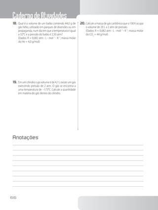 CadernodeAtividades
66
18.	Qual é o volume de um balão contendo 44,0 g de
gás hélio, utilizado em parques de diversões ou em
propaganda, num dia em que a temperatura é igual
a 32°C e a pressão do balão é 2,50 atm?
		 (Dados: R = 0,082 atm ⋅ L ⋅ mol–1
⋅ K–1
; massa molar
do He = 4,0 g/mol)
19.	Em um cilindro cujo volume é de 4,1 L existe um gás
exercendo pressão de 2 atm. O gás se encontra a
uma temperatura de –173°C. Calcule a quantidade
em matéria do gás dentro do cilindro.
20.	Calculeamassadegáscarbônicoquea100Kocupa
o volume de 20 L a 2 atm de pressão.
		 (Dados: R = 0,082 atm ⋅ L ⋅ mol–1
⋅ K–1
; massa molar
do CO2
= 44 g/mol)
Anotações
 