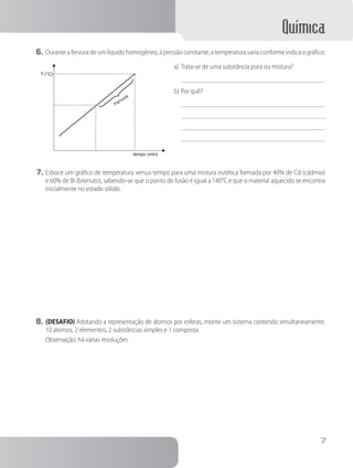 Química
7
6.	Durante a fervura de um líquido homogêneo, à pressão constante, a temperatura varia conforme indica o gráfico:
T (°C)
Fervura
tempo (min)
a)	Trata-se de uma substância pura ou mistura?
b)	Por quê?
7.	Esboce um gráfico de temperatura versus tempo para uma mistura eutética formada por 40% de Cd (cádmio)
e 60% de Bi (bismuto), sabendo-se que o ponto de fusão é igual a 140°C e que o material aquecido se encontra
inicialmente no estado sólido.
8.	(DESAFIO) Adotando a representação de átomos por esferas, monte um sistema contendo simultaneamente:
10 átomos, 2 elementos, 2 substâncias simples e 1 composta.
Observação: há várias resoluções
 