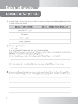CadernodeAtividades
8
1.	Na tabela abaixo, a coluna 2 deve ser preenchida com o processo que é utilizado para a separação dos compo-
nentes das misturas da coluna 1:
COLUNA 1 (COMPONENTES) COLUNA 2 (PROCESSOS DE SEPARAÇÃO)
Cloreto de sódio e água
Óleo e água
Ferro e enxofre
Frações de petróleo
2.	Têm-se as seguintes misturas:
I – areia e água
II – sal de cozinha (NaCℓ) e água, neste caso uma mistura homogênea
		 Cada uma dessas misturas foi submetida a uma filtração em funil com papel e, em seguida, o líquido resultante
(filtrado) foi aquecido até sua total evaporação. Pergunta-se:
a)	Qual mistura deixou um resíduo sólido no papel após a filtração? O que era esse resíduo?
b)	Em qual caso apareceu um resíduo sólido após a evaporação do líquido? O que era esse resíduo?
3.	Uma cozinheira deixou cair óleo de cozinha num recipiente contendo sal de cozinha. Sabendo que o sal é imis-
cível no óleo e solúvel na água, descreva como você procederia para separá-lo e deixá-lo em condições de uso.
Métodos de separação
 