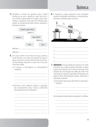 Química
9
4.	Considere a mistura de gasolina, água e NaCℓ
(lembre-se de que a gasolina e água são imiscí-
veis e NaCℓ é solúvel apenas em água, neste caso).
Indique a sequência mais viável de métodos para
separar os componentes deste sistema, segundo o
fluxograma abaixo:
Gasolina, água e NaCℓ
Gasolina Água e NaCℓ
NaCℓ Água
Método (1)
Método (2)
Método 1:
Método 2:
5.	Um copo contém uma mistura de água, acetona,
sal de cozinha e um outro sal insolúvel em água. A
água, a acetona e o sal de cozinha estão numa mes-
ma fase líquida, enquanto o outro sal se encontra
numa fase sólida.
a)	A mistura é homogênea ou heterogênea?
Justifique.
b)	Descreva como podemos realizar a separação
dos componentes dessa mistura, justificando
o(s) procedimento(s) utilizado(s).
6.	O esquema a seguir representa uma montagem
usada em destilação. Identifique os materiais/equi-
pamentos indicados pelos números:
1
2
3
4
5
1
2
3
4
5
7.	(DESAFIO) O CuSO4
(sulfato de cobre II) é um sal de
coloração azul, então, quando dissolvido na água,
origina uma solução com a mesma coloração. Uma
amostra de uma solução de sulfato de cobre II foi
submetida às seguintes operações: (I) filtração com
papel de filtro, (II) destilação simples. Determine a
coloração resultante:
a)	do material que passou pelo filtro na operação I.
Justifique.
b)	do produto condensado na operação II. Justifique.
 
