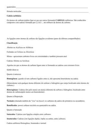 quaternário:___________________________________________________________________________
fórmula molecular:______________________________________________________________________
Cadeia carbônica
Os átomos de carbono podem ligar-se uns aos outros formando CADEIAS carbônicas. São conhecidos
compostos com cadeias formadas por 2,3,4,5 ... até milhares de átomos de carbono.
As ligações entre átomos de carbono são ligações covalentes (pares de elétrons compartilhados).
Classificação
Abertas ou Acíclicas ou Alifáticas
Fechadas ou Cíclicas ou Alicíclicas
Mistas - apresentam carbonos livres em extremidades e também possuem anel.
Cadeias Abertas ou Acíclicas
Aquelas em que os átomos de carbono ligam entre si formando as cadeias com extremos livres
Subdividem-se:
Quanto à natureza:
Homogêneas: quando só tem carbonos ligados entre si, não apresenta heteroátomo na cadeia.
(Heteroátomo será qualquer átomo diferente de carbono e hidrogênio que esteja localizado entre átomos de
carbono.)
Heterogêneas: Cadeias têm pelo menos um átomo diferente de carbono e hidrogênio, localizado entre
átomos de carbono(pelo menos um heteroátomo) .
Quanto à Disposição
Normais (chamada também de "reta" ou linear): os carbonos da cadeia são primários ou secundários.
Ramificadas: possui carbono terciário ou quaternário na cadeia.
Quanto à Saturação
Saturadas: Cadeias com ligações simples entre carbonos.
Insaturadas: Cadeias com ligações duplas, triplas ou ambas, entre carbonos.
Cadeia carbônica Homogênea, Insaturada e normal:
 