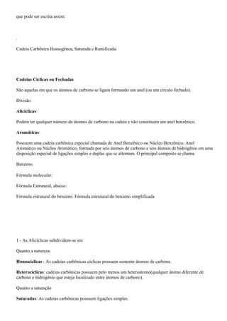 que pode ser escrita assim:
.
Cadeia Carbônica Homogênea, Saturada e Ramificada:
Cadeias Cíclicas ou Fechadas
São aquelas em que os átomos de carbono se ligam formando um anel (ou um círculo fechado).
Divisão
Alicíclicas:
Podem ter qualquer número de átomos de carbono na cadeia e não constituem um anel benzênico.
Aromáticas:
Possuem uma cadeia carbônica especial chamada de Anel Benzênico ou Núcleo Benzênico; Anel
Aromático ou Núcleo Aromático, formada por seis átomos de carbono e seis átomos de hidrogênio em uma
disposição especial de ligações simples e duplas que se alternam. O principal composto se chama
Benzeno.
Fórmula molecular:
Fórmula Estrutural, abaixo:
Fórmula estrutural do benzeno. Fórmula estrutural do benzeno simplificada
1 - As Alicíclicas subdividem-se em
Quanto a natureza.
Homocíclicas : As cadeias carbônicas cíclicas possuem somente átomos de carbono.
Heterocíclicas: cadeias carbônicas possuem pelo menos um heteroátomo(qualquer átomo diferente de
carbono e hidrogênio que esteja localizado entre átomos de carbono).
Quanto a saturação
Saturadas: As cadeias carbônicas possuem ligações simples.
 