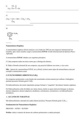 _____________________________________________________________________
________________
c)
_________________________________________________________
________________________________
d)
_______________________________________________________________________
______
Nomenclatura Orgânica
A nomenclatura orgânica oficial começou a ser criada em 1892 em um congresso internacional em
Genebra, após várias reuniões surgiu a nomenclatura IUPAC (União Internacional de Química Pura e
Aplicada).
A nomenclatura IUPAC obedece aos seguintes princípios:
I. Cada composto tenha um único nome que o distinga dos demais;
II. Dada a fórmula estrutural de um composto, seja possível elaborar seu nome, e vice-versa.
Obs.: Apesar de a nomenclatura IUPAC ser a oficial, existem outros tipos de nomenclatura como por
exemplo a nomenclatura usual.
I. FUNÇÃO HIDROCARBONETO (CxHy)
Os compostos pertencentes a esta função são constituídos exclusivamente por carbono e hidrogênio,
portanto possuem fórmula geral: CxHy.
Os hidrocarbonetos são muito importantes porque formam o “esqueleto” das demais funções orgânicas.
Os Hidrocarbonetos estão divididos em várias classes, dentre as quais merecem destaque os alcanos,
alcenos (alquenos), alcinos (alquinos), alcadienos, cicloalcanos, cicloalcenos e os hidrocarbonetos
aromáticos.
A. ALCANOS OU PARAFINAS
São hidrocarbonetos saturados de cadeia aberta (acíclica). Possuem fórmula geral: CnH2n+2.
Fundamentos da Nomenclatura Orgânica:
PREFIXO + AFIXO + SUFIXO
Prefixo: indica o número de átomos de carbono pertencentes a cadeia principal.
 