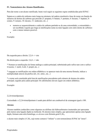 IV. Nomenclatura dos Alcanos Ramificados.
Para dar nome a um alcano ramificado, basta você seguir as seguintes regras estabelecidas pela IUPAC:
Separa-se a cadeia de carbonos mais longa na estrutura; tal cadeia constituirá a base do nome em função do
números de átomos de carbono que procede (3: propano, 4: butano, 5: pentano, 6: hexano, 7: heptano, 8:
octano, 9: nonano, 10: decano, 11: undecano, etc...)
• numera-se sequencialmente a cadeia de carbono partindo-se de uma extremidade; a extremidade a
ser escolhida é aquela que traga as ramificações (uma ou mais ligação com outro átomo de carbono)
com o menor número possível.
•
Exemplo:
Da esquerda para a direita: 2,2,4 --> sim
Da direita para a esquerda: 2,4,4 --> não
* Nomear as ramificações de forma análoga a cadeia principal, substituindo pelo sufixo-ano com o sufixo-
il (assim, 1: metil, 2:etil, 3: propil, etc...)
* reagupar as ramificações em ordem alfabética e se aparecer mais de uma mesma fórmula, indicar a
multiplicidade através de prefixo (di-, tri-, tetra-, etc...)
* o nome será constituído pela lista de ramificações precedentes pelo número de átomos da cadeia
principal, seguido pela cadeia principal. Os substituintes devem seguir em ordem alfabética.
Exemplo:
2,2,4-trimetilpentano
Curiosidade: o 2,2,4-trimetilpentano é usado para definir um combustível de octanagem igual a 100.
Alcenos
Alcenos também conhecidos como alquenos ou olefinas são hidrocarbonetos insaturados por apresentar
pelo menos uma ligação dupla na molécula. Os alcenos mais simples, que apresentam apenas uma ligação
dupla, formam uma série homóloga, os alcenos com fórmula geral CnH2n.
o alceno mais simples é C2H4, cujo nome comum é "etileno" e com nomenclatura IUPAC de "eteno".
Propriedades
 