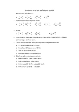 EXERCICIOS DE REPASO RAZÓN E PROPORCIÓN
1. Acha o cuarto proporcional:
a)
𝑥
24
=
6
4
b)
7
2
=
𝑥
16
c)
16
𝑥
=
8
7
d)
8
3
=
72
𝑥
2. Formanproporciónas seguintesrazóns:
a)
12
60
𝑦
2
3
b)
3
2
𝑦
6
4
c)
5
4
𝑦
25
20
d)
3
4
=
12
15
e)
5
0.5
=
2.5
0.2
3. Acha x:
a)
𝑥
4
=
8
2
b)
32
𝑥
=
8
5
c)
9
7
=
𝑥
7
d)
5
12
=
10
𝑥
4. Unha moza ten15 anos e o seupai 45. Acha a razón entre a idade dafillae a idade do
pai.Explicaque significaarazón.
5. Calculaas razónsentre as cantidadesseguintese interpretaoresultado:
a) 3.5 Kg de laranxascustan6.3 euros.
b) Un coche en5 horas percorre 400 Km.
c) 12 m de telacustan90 euros.
d) En 7 días consómense3.5kgde froita.
6. Calculaas razón e interpretaoresultado:
a) Unha fincamide 120 ha e outra 180 ha.
b) Xoánmide 1.60 m e María 1.68 m.
c) Un tren vai a 120 Km/he outroa 180 Km/h.
d) Unha botellacontén2l.e outra 1.5 l.
 